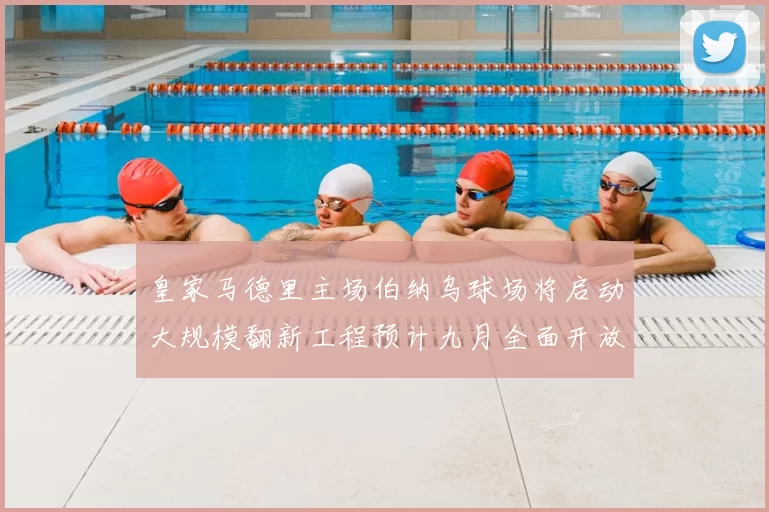 皇家马德里主场伯纳乌球场将启动大规模翻新工程预计九月全面开放