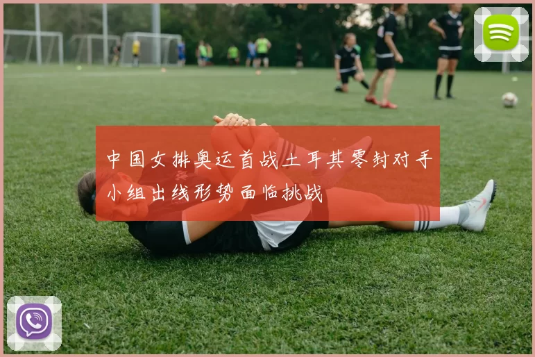 中国女排奥运首战土耳其零封对手小组出线形势面临挑战