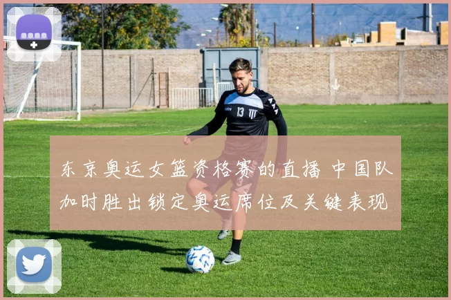 东京奥运女篮资格赛的直播 中国队加时胜出锁定奥运席位及关键表现