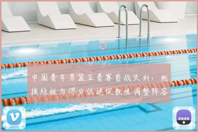中国青年男篮亚青赛首战失利，轮换短板与得分低迷促教练调整阵容