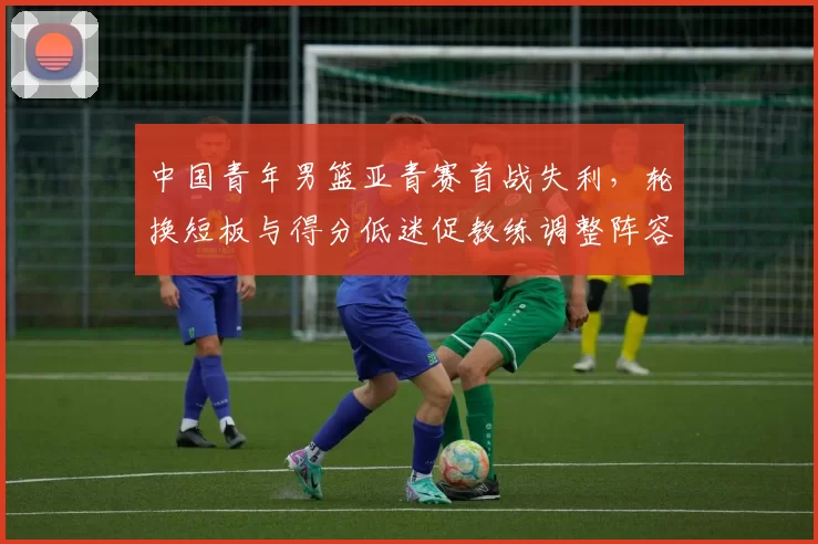 中国青年男篮亚青赛首战失利，轮换短板与得分低迷促教练调整阵容