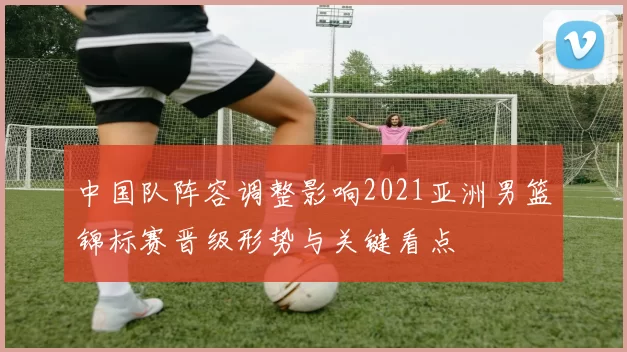 中国队阵容调整影响2021亚洲男篮锦标赛晋级形势与关键看点