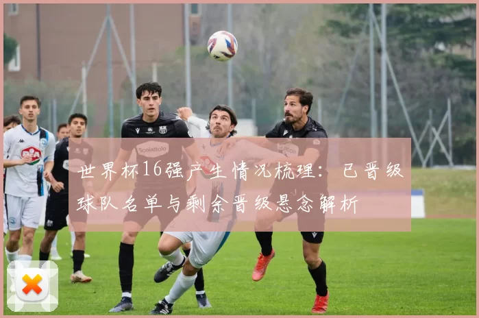 世界杯16强产生情况梳理：已晋级球队名单与剩余晋级悬念解析