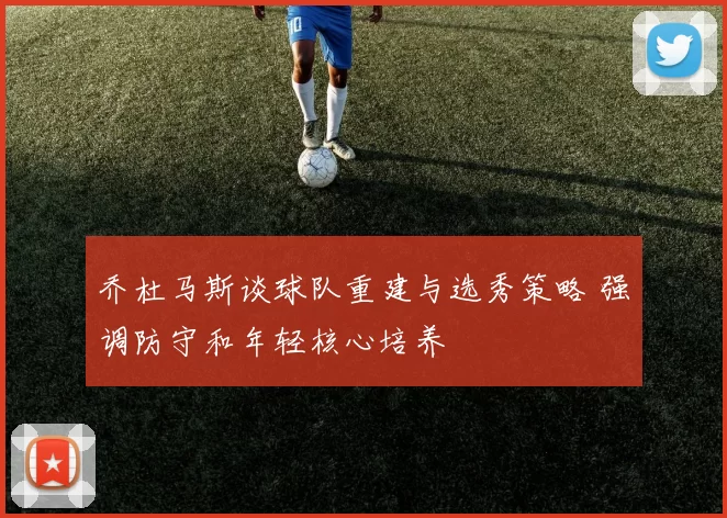 乔杜马斯谈球队重建与选秀策略 强调防守和年轻核心培养
