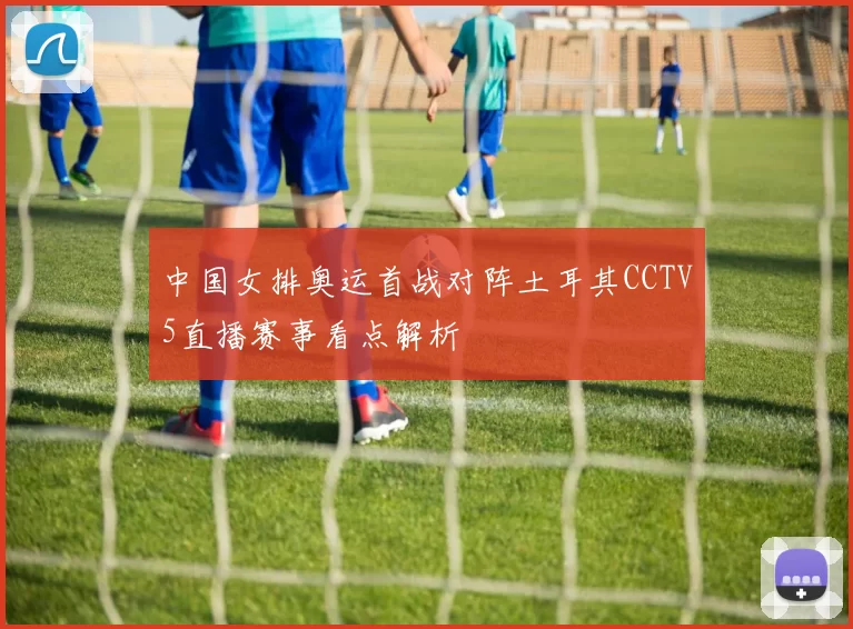 中国女排奥运首战对阵土耳其CCTV5直播赛事看点解析