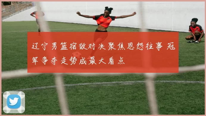 辽宁男篮宿敌对决聚焦恩怨往事 冠军争夺走势成最大看点