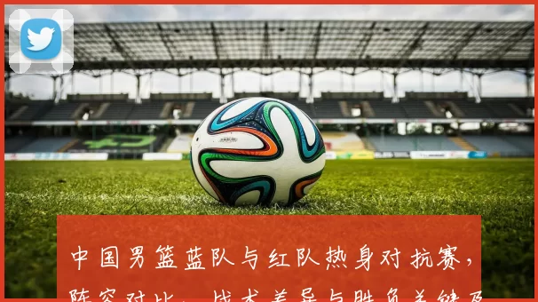 中国男篮蓝队与红队热身对抗赛，阵容对比、战术差异与胜负关键及备战影响