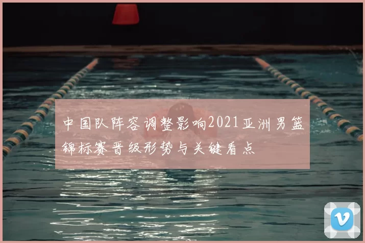 中国队阵容调整影响2021亚洲男篮锦标赛晋级形势与关键看点