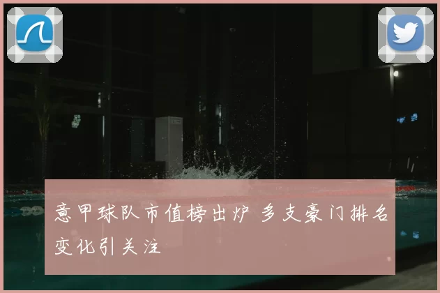 意甲球队市值榜出炉 多支豪门排名变化引关注