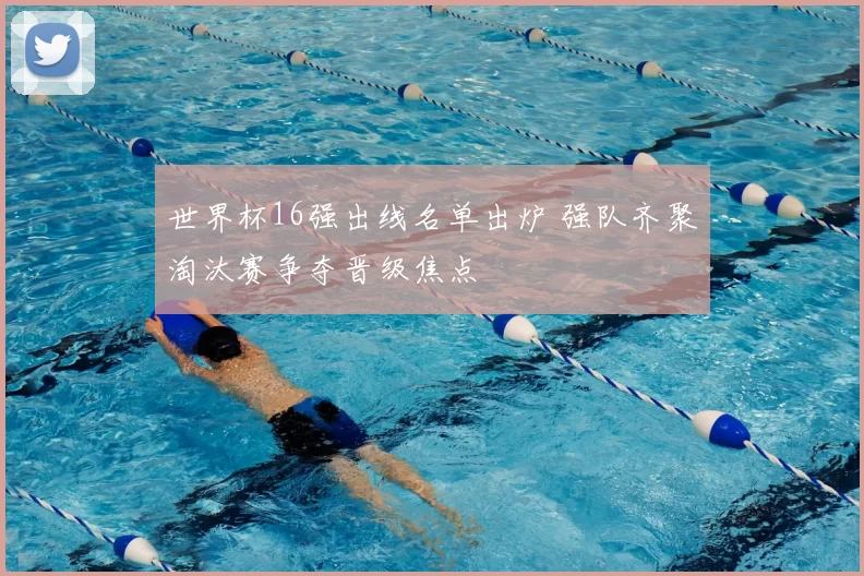 世界杯16强出线名单出炉 强队齐聚淘汰赛争夺晋级焦点