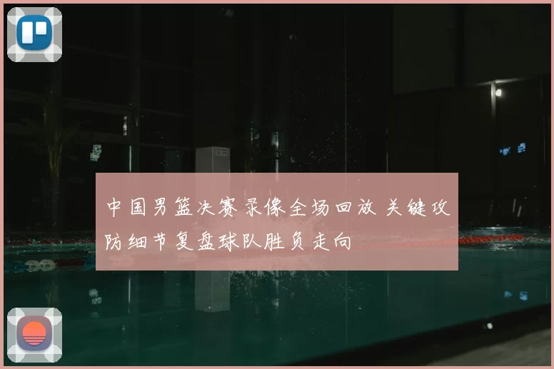 中国男篮决赛录像全场回放 关键攻防细节复盘球队胜负走向