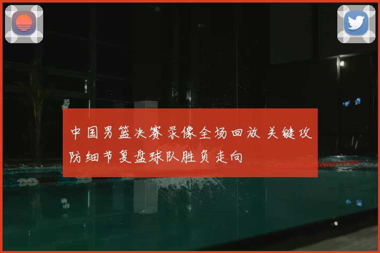 中国男篮决赛录像全场回放 关键攻防细节复盘球队胜负走向