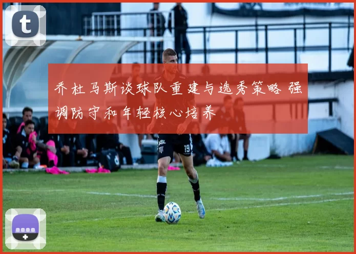 乔杜马斯谈球队重建与选秀策略 强调防守和年轻核心培养