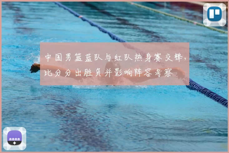 中国男篮蓝队与红队热身赛交锋，比分分出胜负并影响阵容考察