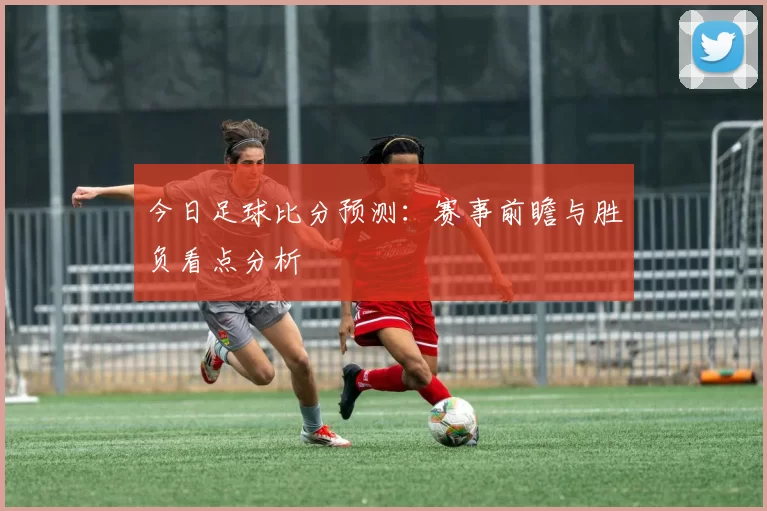 今日足球比分预测：赛事前瞻与胜负看点分析