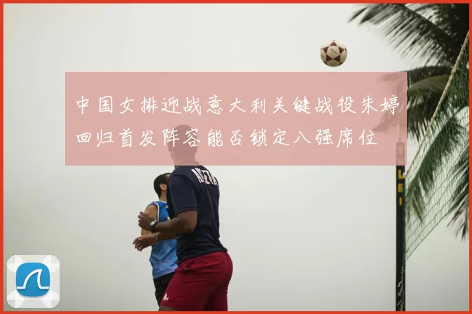 中国女排迎战意大利关键战役朱婷回归首发阵容能否锁定八强席位
