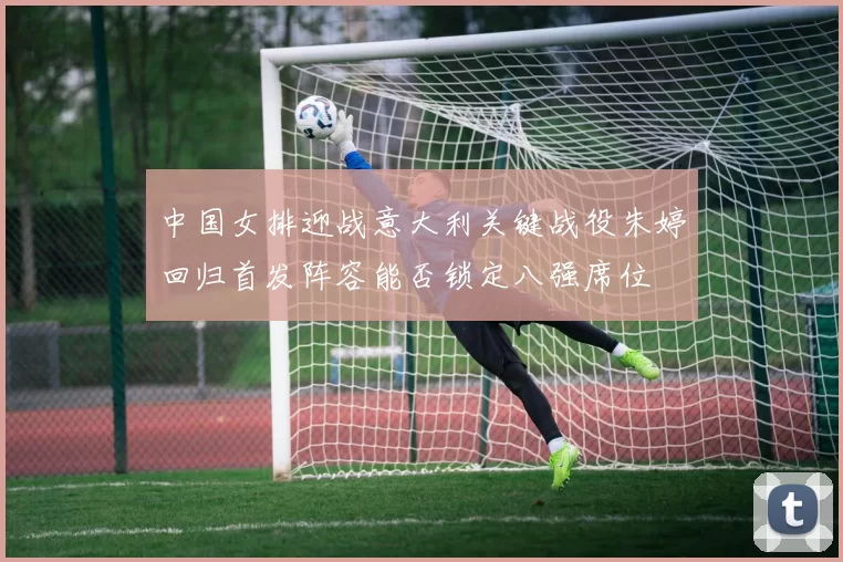 中国女排迎战意大利关键战役朱婷回归首发阵容能否锁定八强席位