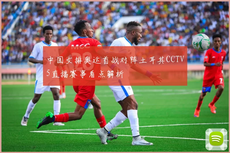 中国女排奥运首战对阵土耳其CCTV5直播赛事看点解析