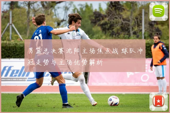 男篮总决赛沈阳主场焦点战 球队冲冠走势与主场优势解析