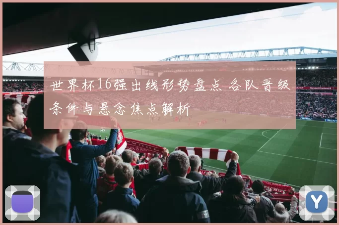 世界杯16强出线形势盘点 各队晋级条件与悬念焦点解析