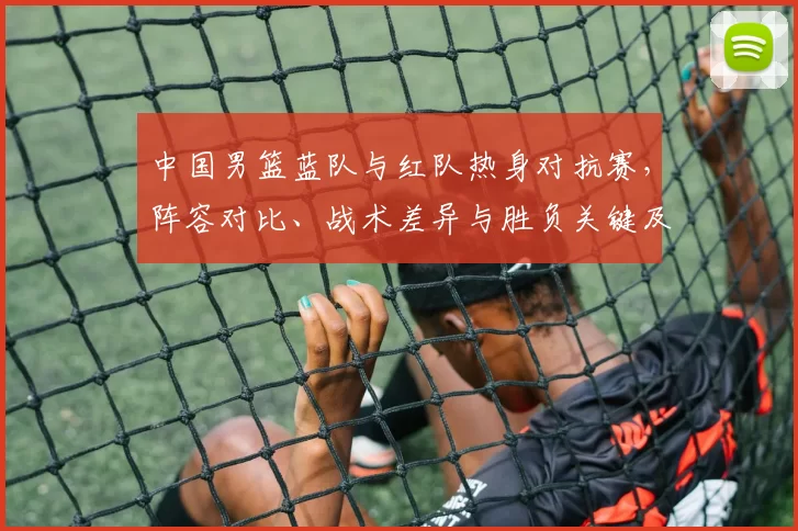 中国男篮蓝队与红队热身对抗赛，阵容对比、战术差异与胜负关键及备战影响