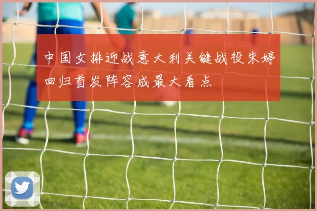 中国女排迎战意大利关键战役朱婷回归首发阵容成最大看点