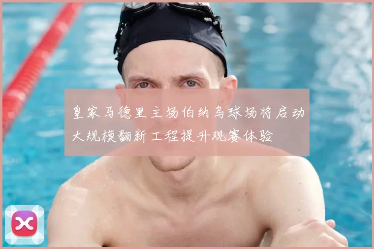 皇家马德里主场伯纳乌球场将启动大规模翻新工程提升观赛体验