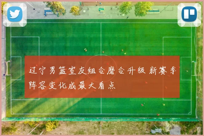 辽宁男篮室友组合磨合升级 新赛季阵容变化成最大看点