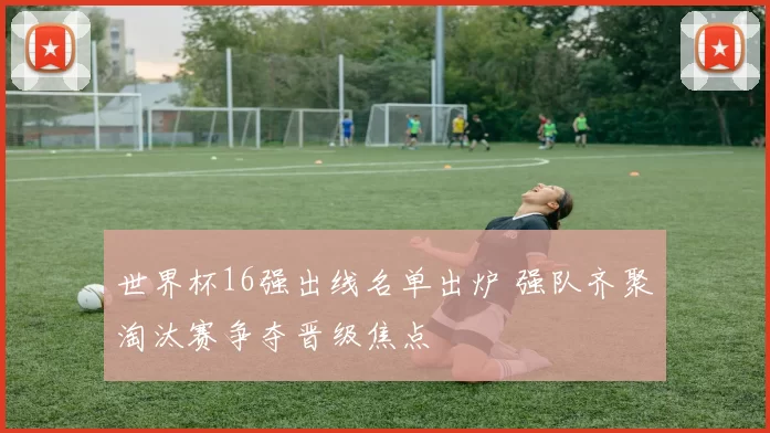 世界杯16强出线名单出炉 强队齐聚淘汰赛争夺晋级焦点