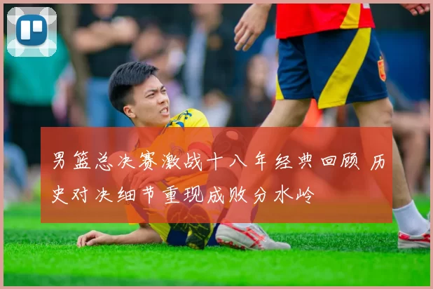 男篮总决赛激战十八年经典回顾 历史对决细节重现成败分水岭