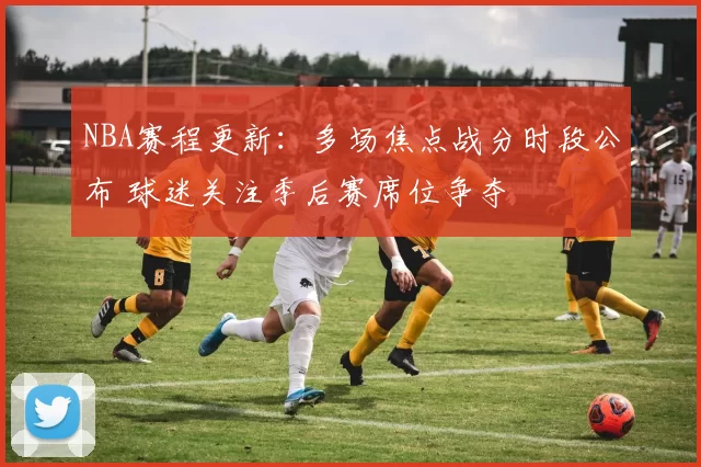 NBA赛程更新：多场焦点战分时段公布 球迷关注季后赛席位争夺