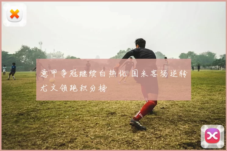 意甲争冠继续白热化 国米客场逆转尤文领跑积分榜