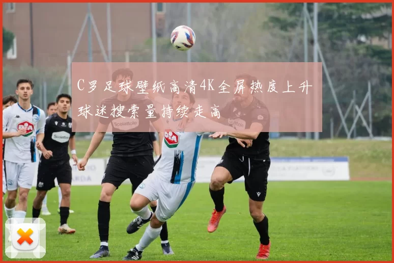 C罗足球壁纸高清4K全屏热度上升 球迷搜索量持续走高