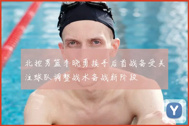 北控男篮李晓勇接手后首战备受关注球队调整战术备战新阶段