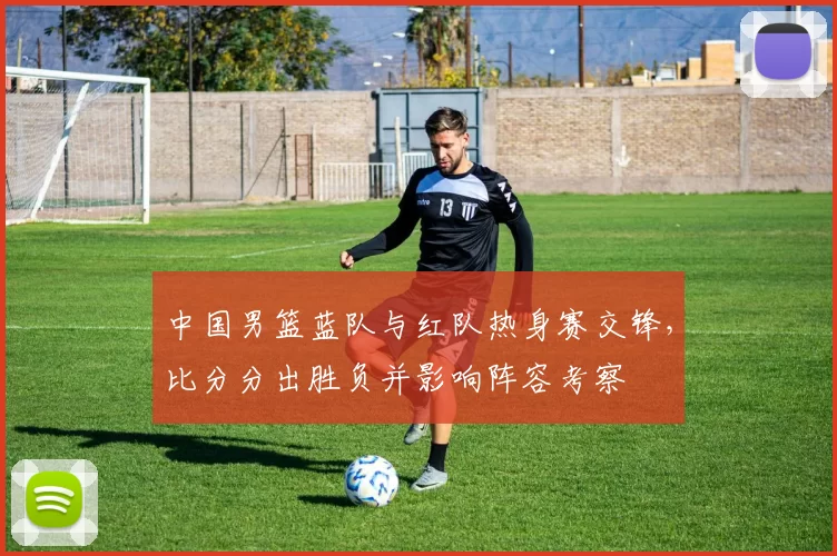 中国男篮蓝队与红队热身赛交锋，比分分出胜负并影响阵容考察