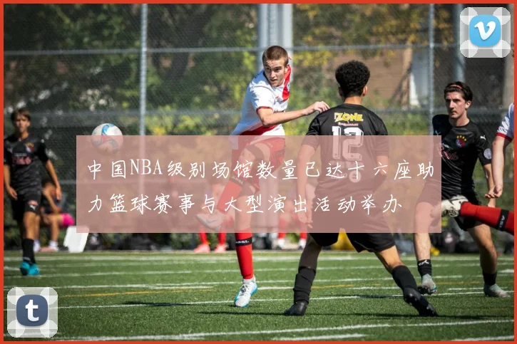 中国NBA级别场馆数量已达十六座助力篮球赛事与大型演出活动举办