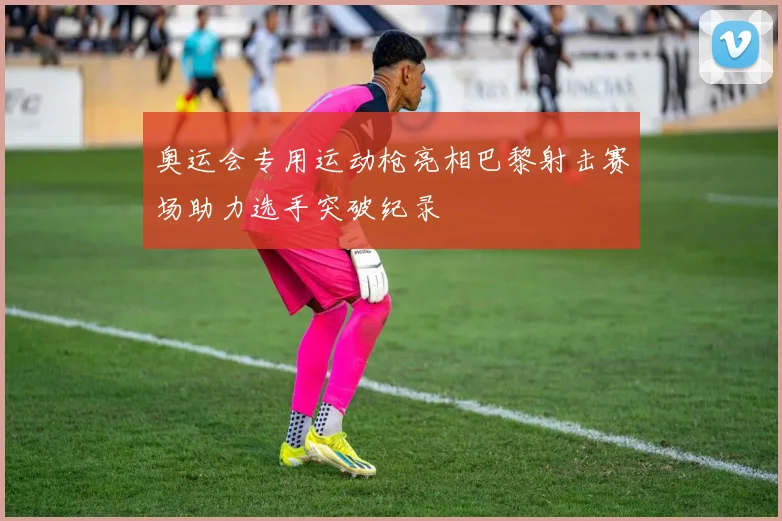 奥运会专用运动枪亮相巴黎射击赛场助力选手突破纪录