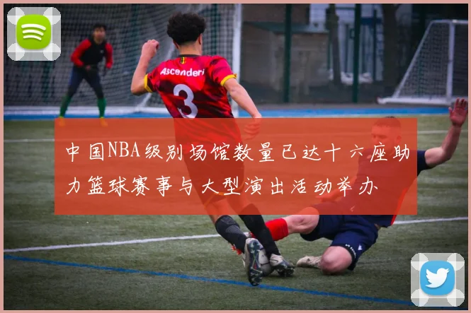 中国NBA级别场馆数量已达十六座助力篮球赛事与大型演出活动举办