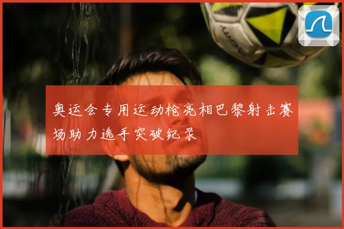 奥运会专用运动枪亮相巴黎射击赛场助力选手突破纪录