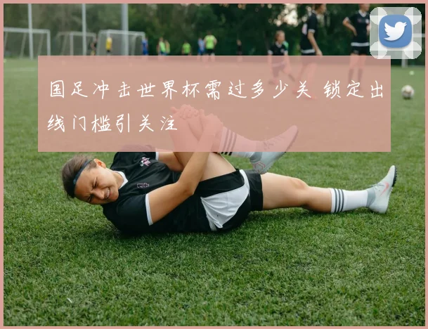 国足冲击世界杯需过多少关 锁定出线门槛引关注