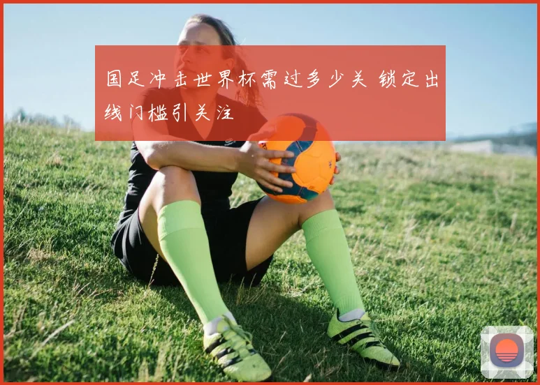 国足冲击世界杯需过多少关 锁定出线门槛引关注
