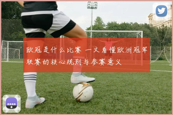 欧冠是什么比赛 一文看懂欧洲冠军联赛的核心规则与参赛意义